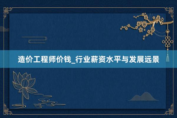 造价工程师价钱_行业薪资水平与发展远景