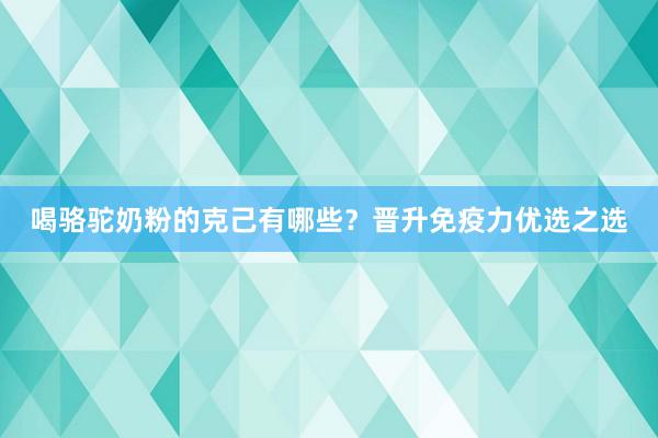 喝骆驼奶粉的克己有哪些？晋升免疫力优选之选