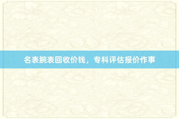名表腕表回收价钱，专科评估报价作事